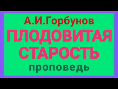 Видео: ПЛОДОВИТАЯ СТАРОСТЬ (А.И.Горбунов, проповедь).