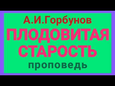 Видео: ПЛОДОВИТАЯ СТАРОСТЬ (А.И.Горбунов, проповедь).