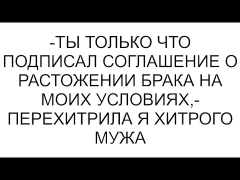 Видео: -Ты только что подписал соглашение о растожении брака на моих условиях,- перехитрила я хитрого мужа