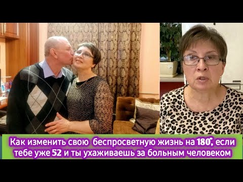 Видео: Как изменить беспросветную жизнь на  180 гр, если тебе уже 52 и ты ухаживаешь за больным человеком