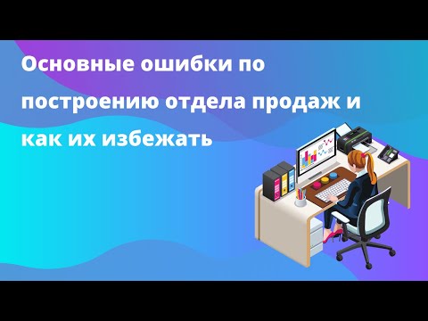 Видео: Основные ошибки по построению отдела продаж и как их избежать