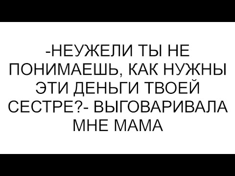 Видео: -Неужели ты не понимаешь, как нужны эти деньги твоей сестре?- выговаривала мне мама