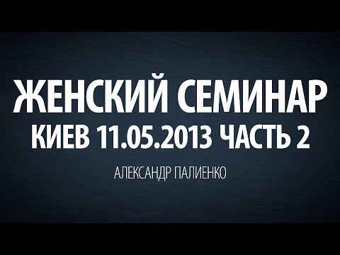 Видео: Женский семинар. Часть 2 (Киев 11.05.2013) Александр Палиенко.