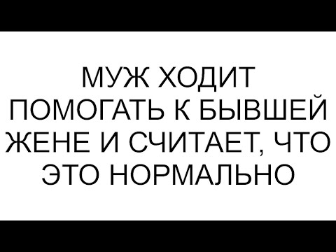 Видео: Муж ходит помогать к бывшей жене и считает, что это нормально