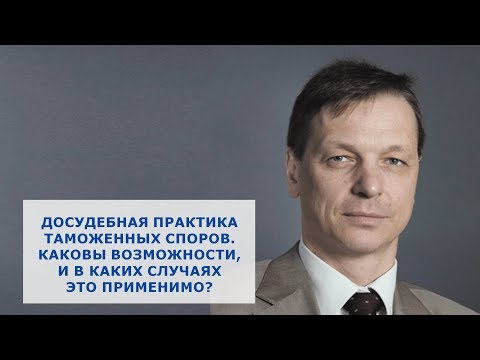 Видео: Досудебная практика таможенных споров. Каковы возможности, и в каких случаях это применимо?