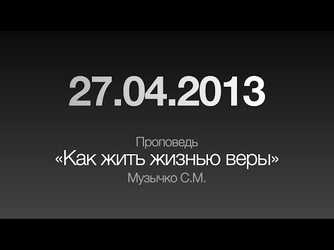 Видео: Проповедь "Как жить жизнью веры" / 27.04.2013 / Музычко С.М.