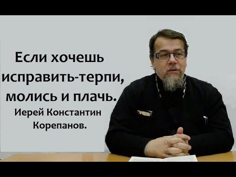 Видео: Если хочешь исправить - терпи, молись и плачь. Иерей Константин Корепанов.