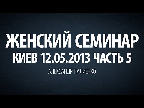 Видео: Женский семинар. Часть 5 (Киев 12.05.2013) Александр Палиенко.