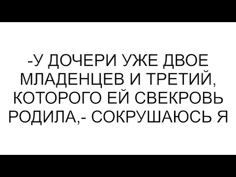 Видео: -У дочери уже двое младенцев и третий, которого ей свекровь родила,- сокрушаюсь я