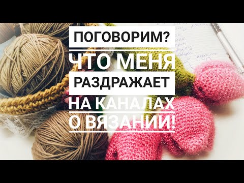 Видео: Поговорим? Что меня раздражает на каналах о вязании!