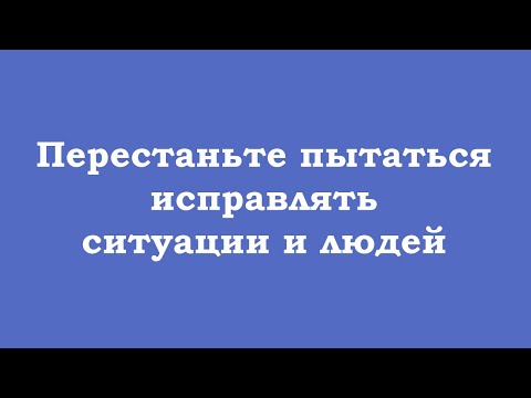 Видео: Перестаньте пытаться исправлять ситуации и людей