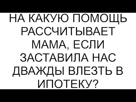 Видео: На какую помощь рассчитывает мама, если заставила нас дважды влезть в ипотеку?