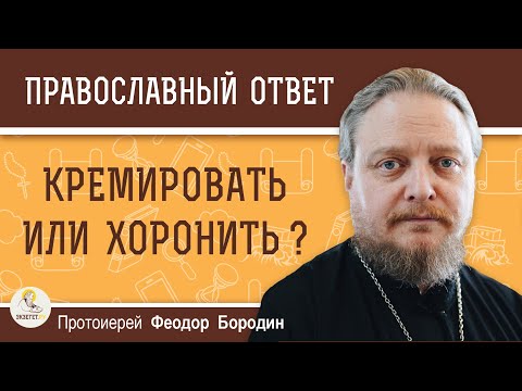 Видео: КРЕМИРОВАТЬ ИЛИ ХОРОНИТЬ ?  Протоиерей Феодор Бородин