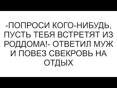 Видео: -Попроси кого-нибудь, пусть тебя встретят из роддома!- ответил муж и повез свекровь на отдых