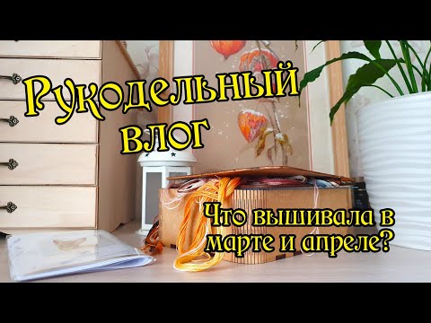 Видео: Рукодельный влог за март и апрель. Вышивка крестом.